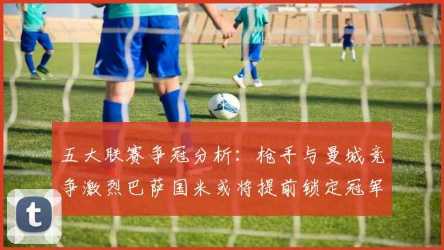 五大联赛争冠分析：枪手与曼城竞争激烈巴萨国米或将提前锁定冠军