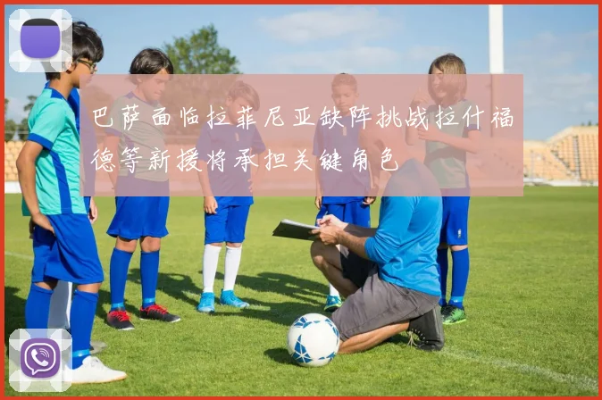 巴萨面临拉菲尼亚缺阵挑战拉什福德等新援将承担关键角色