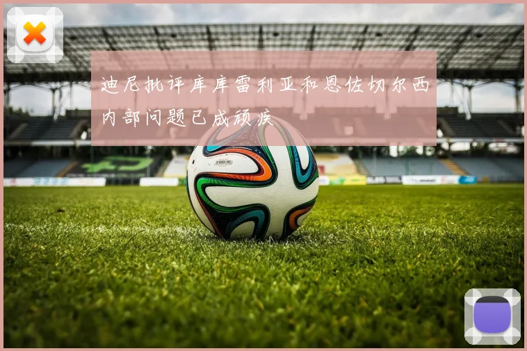 迪尼批评库库雷利亚和恩佐切尔西内部问题已成顽疾