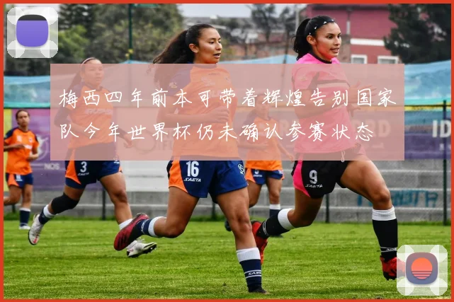梅西四年前本可带着辉煌告别国家队今年世界杯仍未确认参赛状态