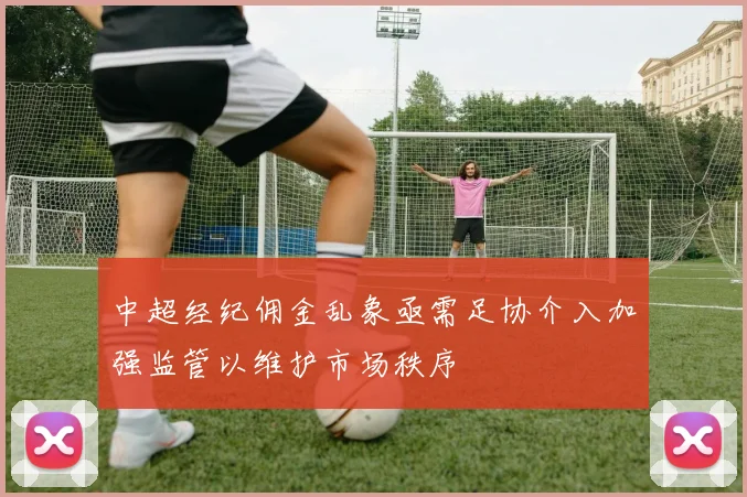 中超经纪佣金乱象亟需足协介入加强监管以维护市场秩序