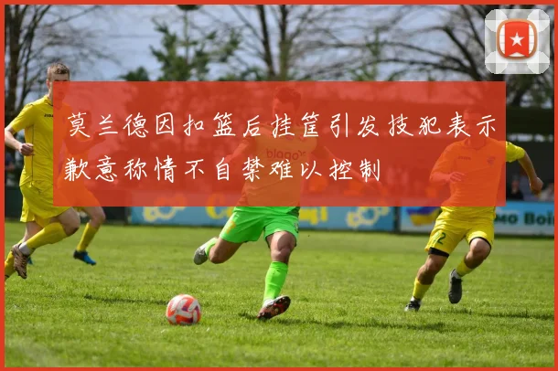 莫兰德因扣篮后挂筐引发技犯表示歉意称情不自禁难以控制