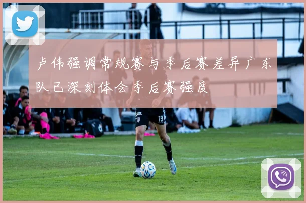 卢伟强调常规赛与季后赛差异广东队已深刻体会季后赛强度