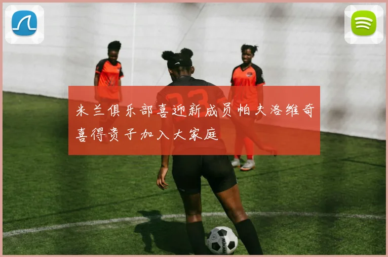 米兰俱乐部喜迎新成员帕夫洛维奇喜得贵子加入大家庭