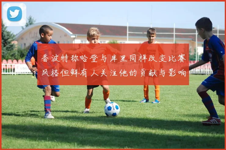 香波特称哈登与库里同样改变比赛风格但鲜有人关注他的贡献与影响